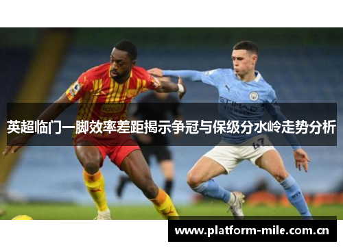 英超临门一脚效率差距揭示争冠与保级分水岭走势分析 英超临门一脚效率差距揭示争冠与保级分水岭走势分析